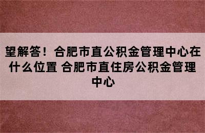 望解答！合肥市直公积金管理中心在什么位置 合肥市直住房公积金管理中心